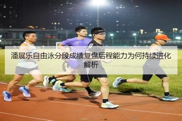 潘展乐自由泳分段成绩复盘后程能力为何持续进化解析